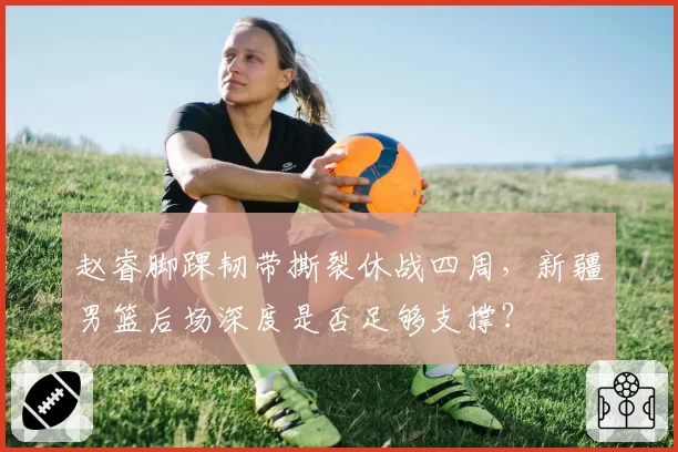 赵睿脚踝韧带撕裂休战四周，新疆男篮后场深度是否足够支撑？