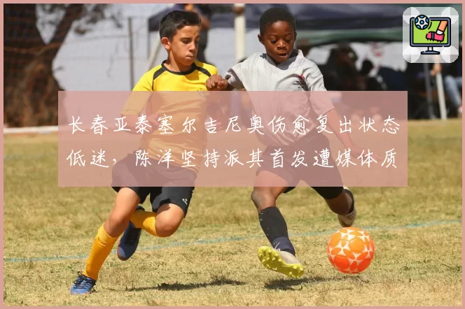长春亚泰塞尔吉尼奥伤愈复出状态低迷，陈洋坚持派其首发遭媒体质疑
