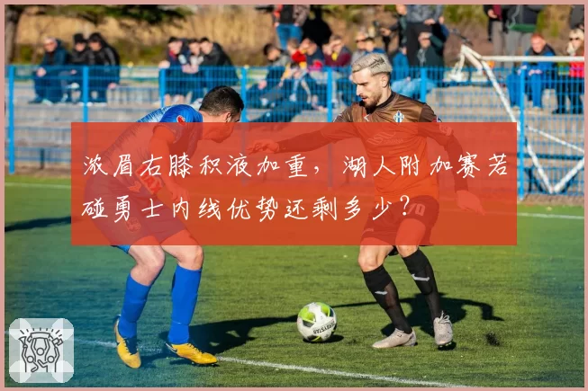 浓眉右膝积液加重，湖人附加赛若碰勇士内线优势还剩多少？