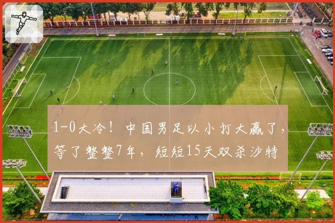 1-0大冷！中国男足以小打大赢了，等了整整7年，短短15天双杀沙特