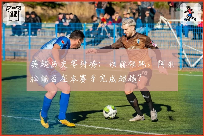 英超历史零封榜:切赫领跑,阿利松能否在本赛季完成超越?