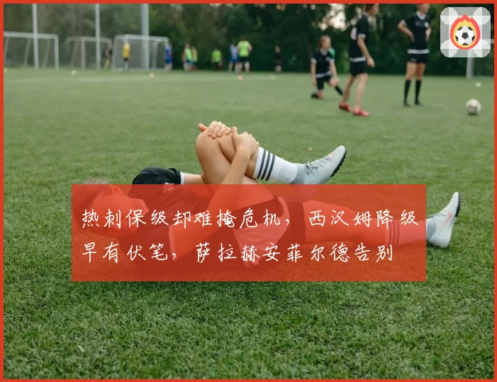 热刺保级却难掩危机，西汉姆降级早有伏笔，萨拉赫安菲尔德告别