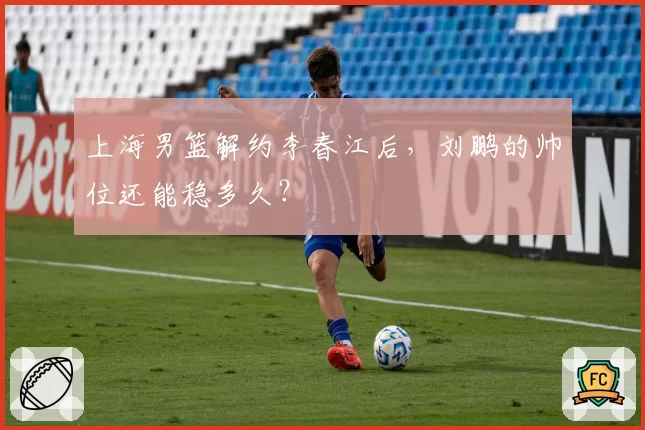 上海男篮解约李春江后,刘鹏的帅位还能稳多久?