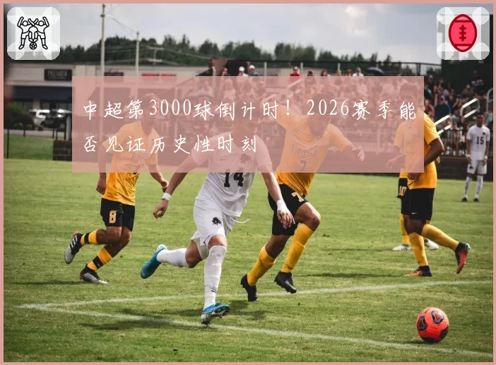 中超第3000球倒计时！2026赛季能否见证历史性时刻