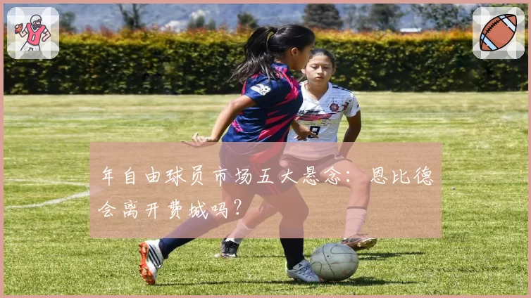 年自由球员市场五大悬念：恩比德会离开费城吗？