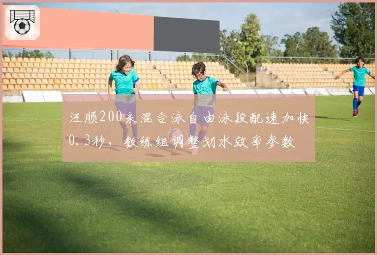 汪顺200米混合泳自由泳段配速加快0.3秒，教练组调整划水效率参数