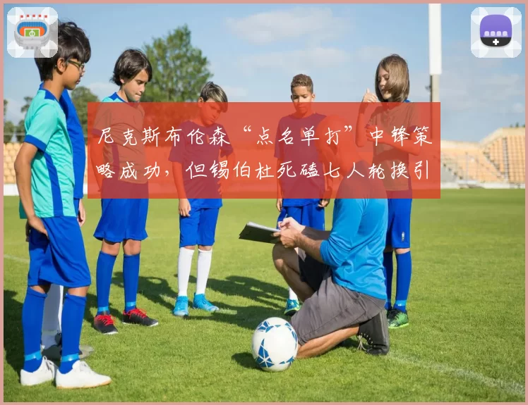 尼克斯布伦森“点名单打”中锋策略成功，但锡伯杜死磕七人轮换引伤病危机