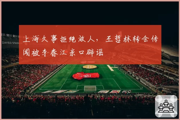 上海久事拒绝放人，王哲林转会传闻被李春江亲口辟谣