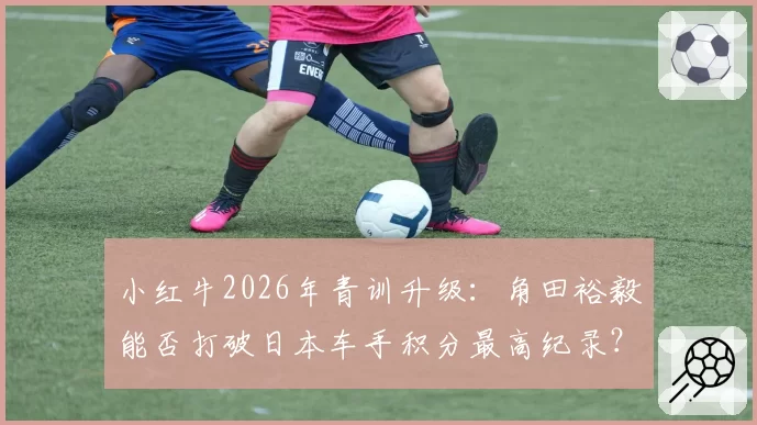 小红牛2026年青训升级:角田裕毅能否打破日本车手积分最高纪录?
