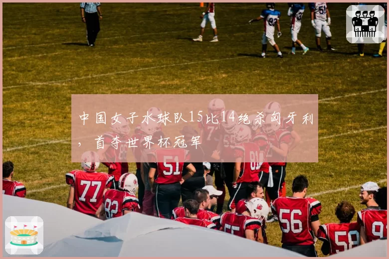 中国女子水球队15比14绝杀匈牙利，首夺世界杯冠军