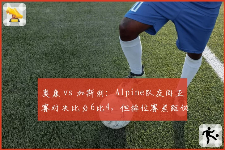 奥康 vs 加斯利:Alpine队友间正赛对决比分6比4,但排位赛差距仅0.07秒