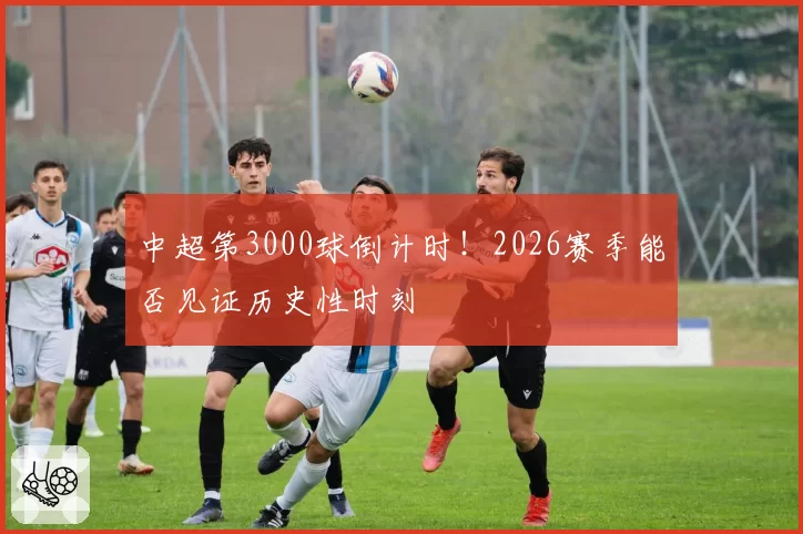 中超第3000球倒计时！2026赛季能否见证历史性时刻