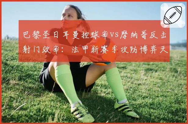 巴黎圣日耳曼控球率vs摩纳哥反击射门效率：法甲新赛季攻防博弈天平倾斜