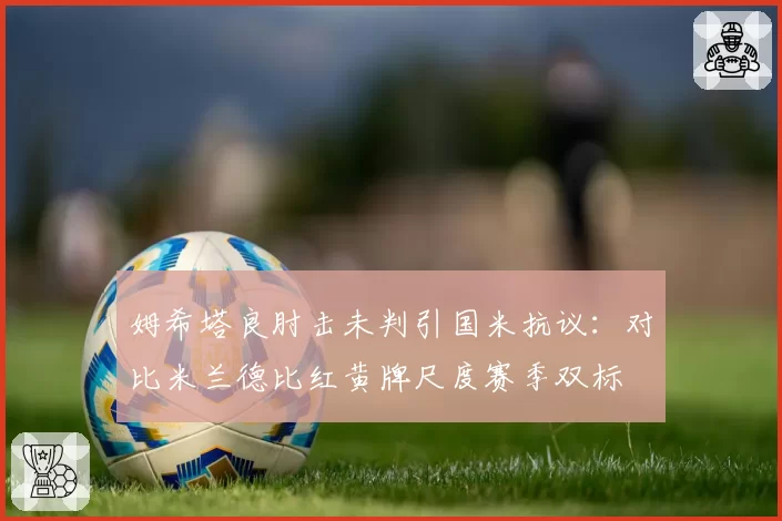 姆希塔良肘击未判引国米抗议：对比米兰德比红黄牌尺度赛季双标