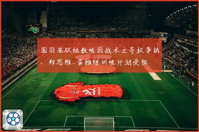 国羽混双组教练因战术主导权争执，郑思维_黄雅琼训练计划受阻