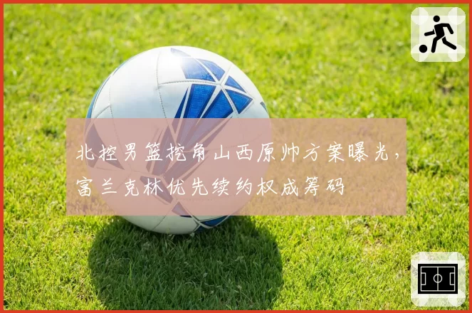 北控男篮挖角山西原帅方案曝光,富兰克林优先续约权成筹码