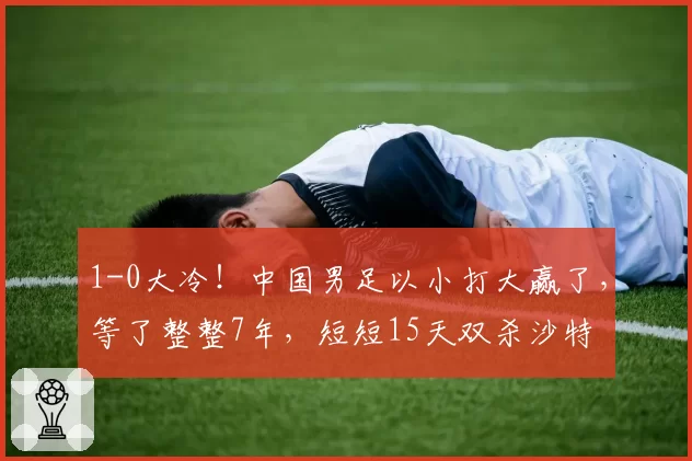 1-0大冷！中国男足以小打大赢了，等了整整7年，短短15天双杀沙特