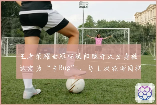 王者荣耀世冠杯暖阳镜开大分身被认定为“卡Bug”，与上次花海同样操作被判有效背道而驰
