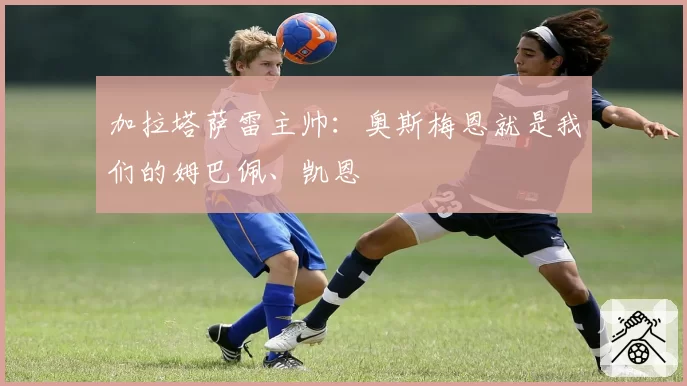 加拉塔萨雷主帅：奥斯梅恩就是我们的姆巴佩、凯恩