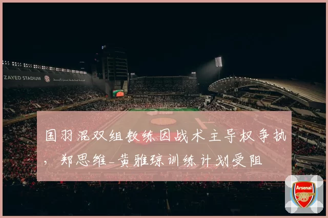 国羽混双组教练因战术主导权争执，郑思维_黄雅琼训练计划受阻