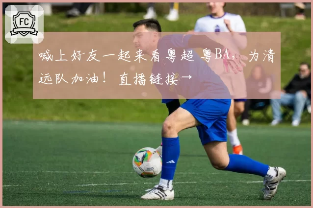 喊上好友一起来看粤超 粤BA，为清远队加油！直播链接→