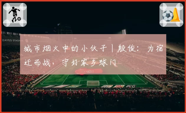 城市烟火中的小伙子丨殷俊:为宿迁而战,守好家乡球门