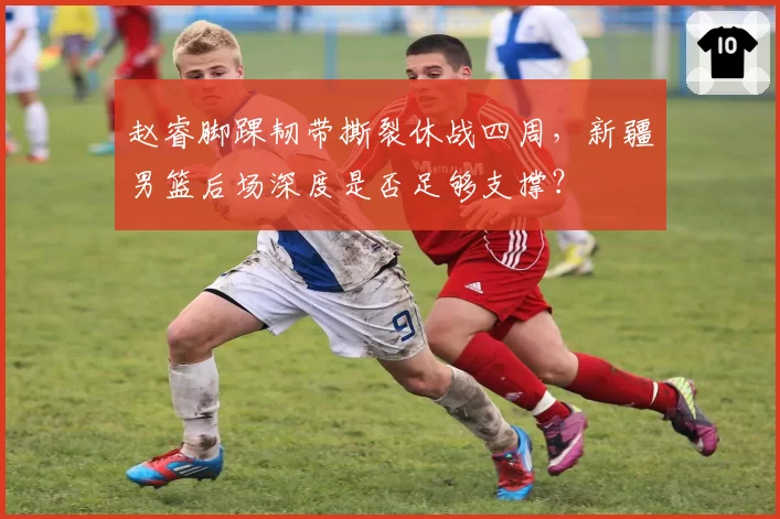 赵睿脚踝韧带撕裂休战四周，新疆男篮后场深度是否足够支撑？