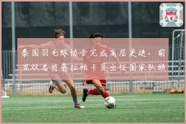 泰国羽毛球协会完成高层更迭，前混双名将普拉帕卡莫出任国家队顾问