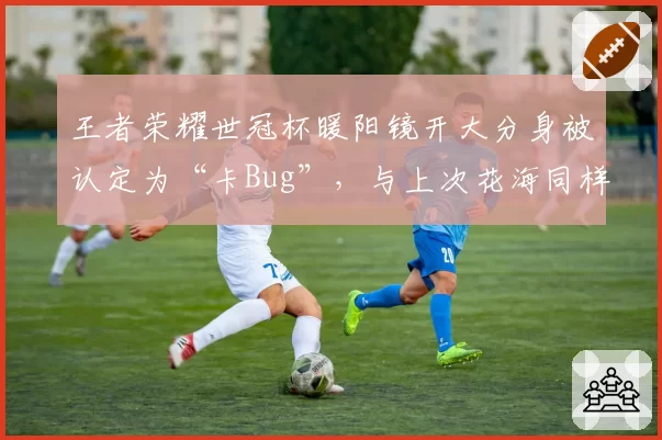 王者荣耀世冠杯暖阳镜开大分身被认定为“卡Bug”，与上次花海同样操作被判有效背道而驰