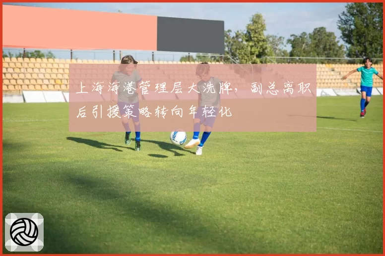 上海海港管理层大洗牌，副总离职后引援策略转向年轻化