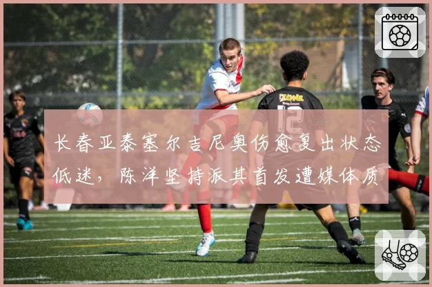 长春亚泰塞尔吉尼奥伤愈复出状态低迷，陈洋坚持派其首发遭媒体质疑