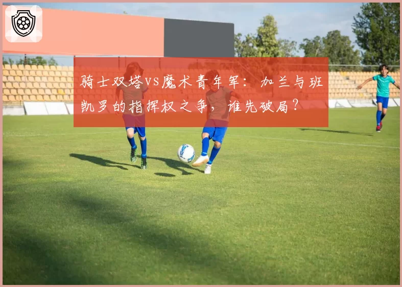 骑士双塔vs魔术青年军：加兰与班凯罗的指挥权之争，谁先破局？
