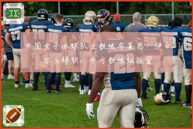 中国女子冰球队主教练布莱恩·伊达尔戈辞职,中方教练组接管