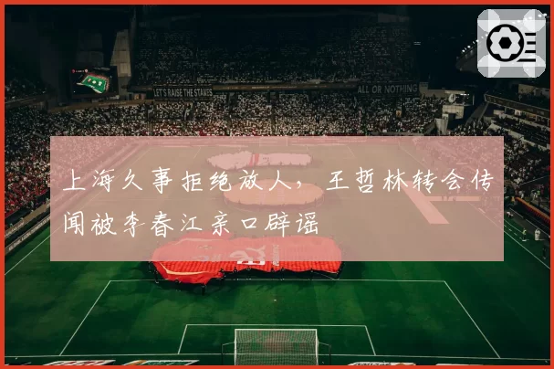 上海久事拒绝放人，王哲林转会传闻被李春江亲口辟谣