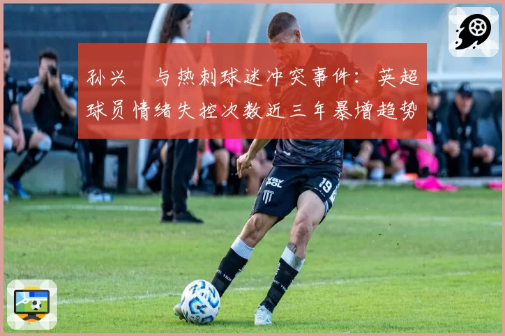 孙兴慜与热刺球迷冲突事件:英超球员情绪失控次数近三年暴增趋势