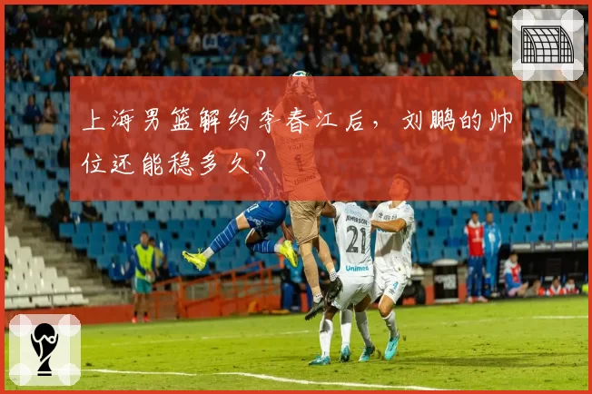 上海男篮解约李春江后,刘鹏的帅位还能稳多久?