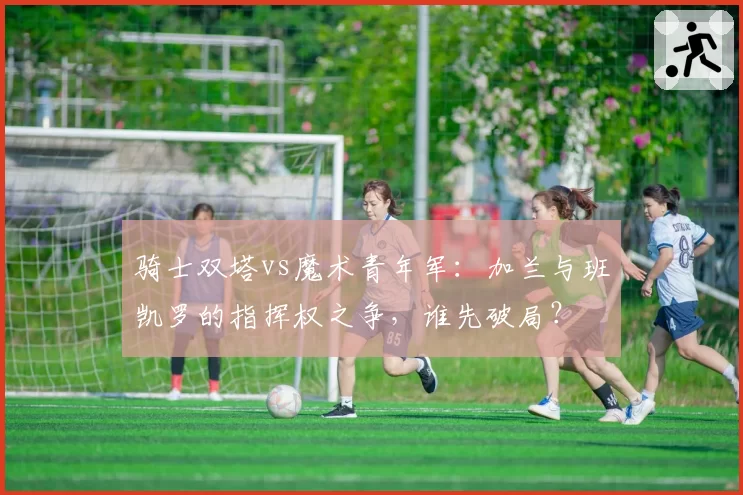 骑士双塔vs魔术青年军：加兰与班凯罗的指挥权之争，谁先破局？
