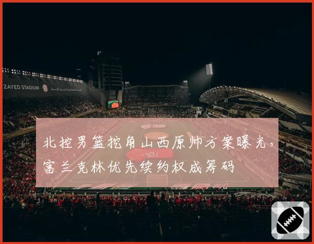 北控男篮挖角山西原帅方案曝光,富兰克林优先续约权成筹码