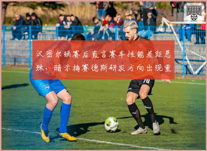 汉密尔顿赛后直言赛车性能差距悬殊，暗示梅赛德斯研发方向出现重大偏差